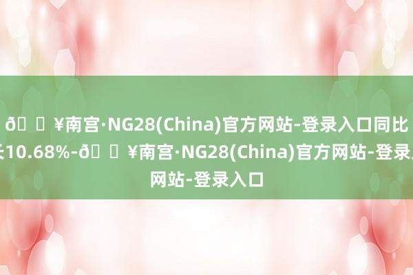 🔥南宫·NG28(China)官方网站-登录入口同比增长10.68%-🔥南宫·NG28(China)官方网站-登录入口