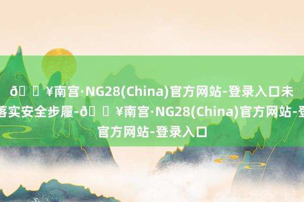 🔥南宫·NG28(China)官方网站-登录入口未按递次落实安全步履-🔥南宫·NG28(China)官方网站-登录入口