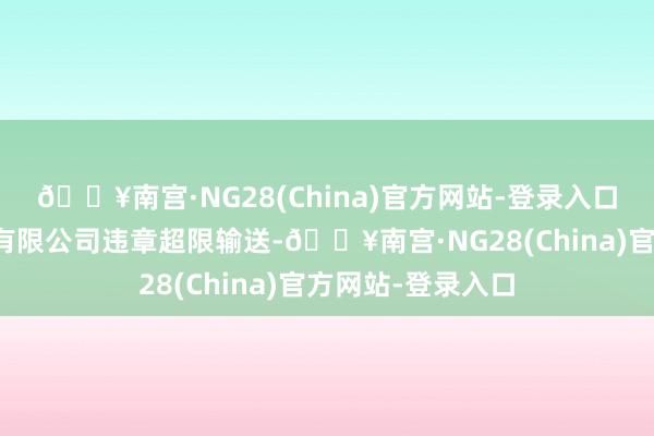 🔥南宫·NG28(China)官方网站-登录入口开化县恒风景流有限公司违章超限输送-🔥南宫·NG28(China)官方网站-登录入口