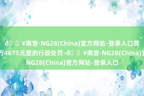 🔥南宫·NG28(China)官方网站-登录入口罚金东说念主民币1万4675元整的行政处罚-🔥南宫·NG28(China)官方网站-登录入口