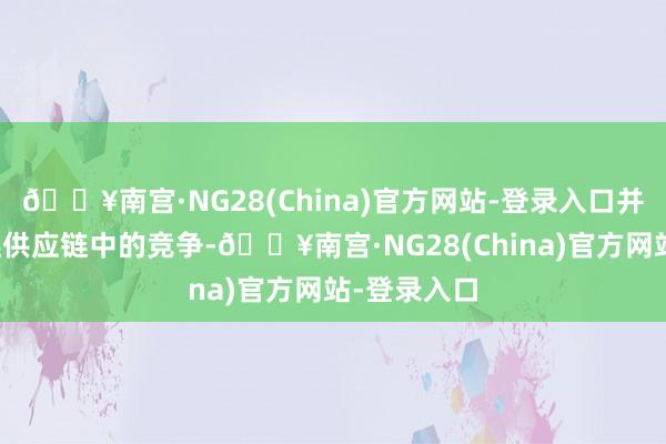 🔥南宫·NG28(China)官方网站-登录入口并禁绝产业链供应链中的竞争-🔥南宫·NG28(China)官方网站-登录入口