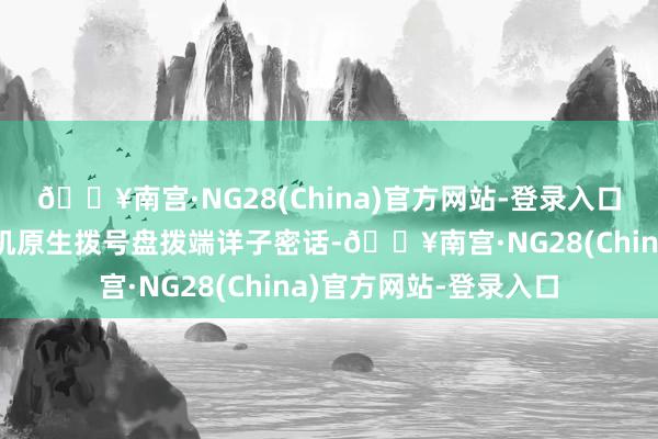 🔥南宫·NG28(China)官方网站-登录入口用户不错顺利通过手机原生拨号盘拨端详子密话-🔥南宫·NG28(China)官方网站-登录入口