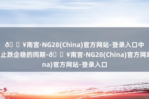 🔥南宫·NG28(China)官方网站-登录入口中好意思联系止跌企稳的同期-🔥南宫·NG28(China)官方网站-登录入口