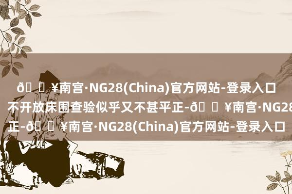 🔥南宫·NG28(China)官方网站-登录入口也可能引起学生的发火；不开放床围查验似乎又不甚平正-🔥南宫·NG28(China)官方网站-登录入口