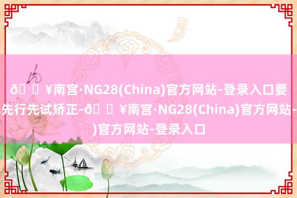 🔥南宫·NG28(China)官方网站-登录入口要握续深化先行先试矫正-🔥南宫·NG28(China)官方网站-登录入口