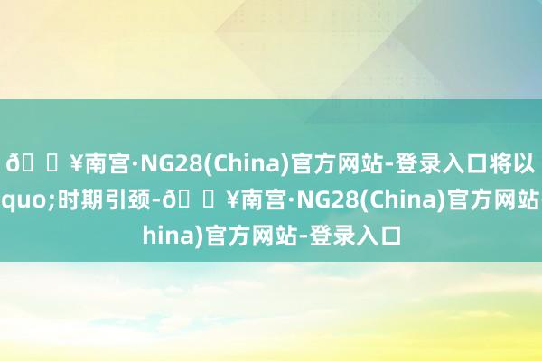 🔥南宫·NG28(China)官方网站-登录入口将以&ldquo;时期引颈-🔥南宫·NG28(China)官方网站-登录入口