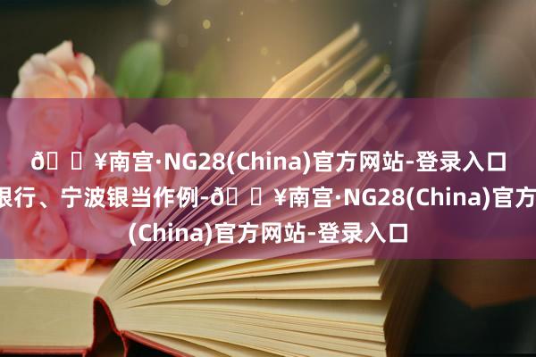 🔥南宫·NG28(China)官方网站-登录入口以其中的邮储银行、宁波银当作例-🔥南宫·NG28(China)官方网站-登录入口