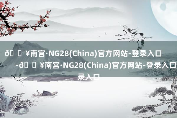 🔥南宫·NG28(China)官方网站-登录入口            -🔥南宫·NG28(China)官方网站-登录入口