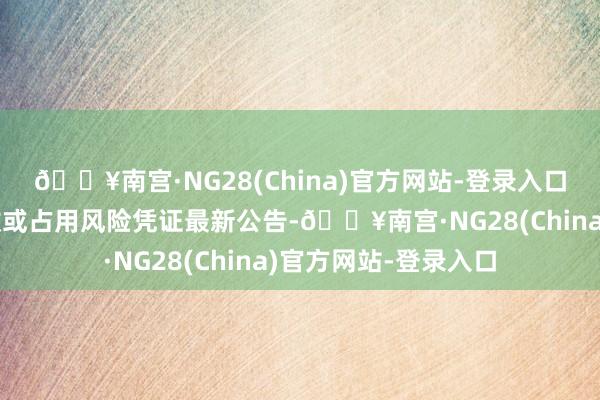 🔥南宫·NG28(China)官方网站-登录入口留意大额预支款回收或占用风险凭证最新公告-🔥南宫·NG28(China)官方网站-登录入口