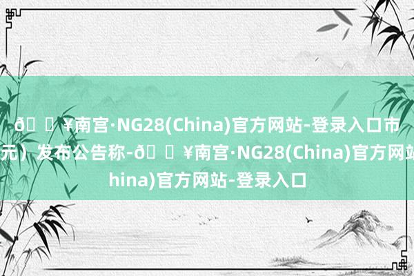 🔥南宫·NG28(China)官方网站-登录入口市值25.18亿元）发布公告称-🔥南宫·NG28(China)官方网站-登录入口