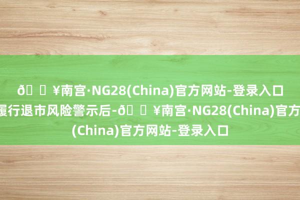 🔥南宫·NG28(China)官方网站-登录入口其股票交游被履行退市风险警示后-🔥南宫·NG28(China)官方网站-登录入口