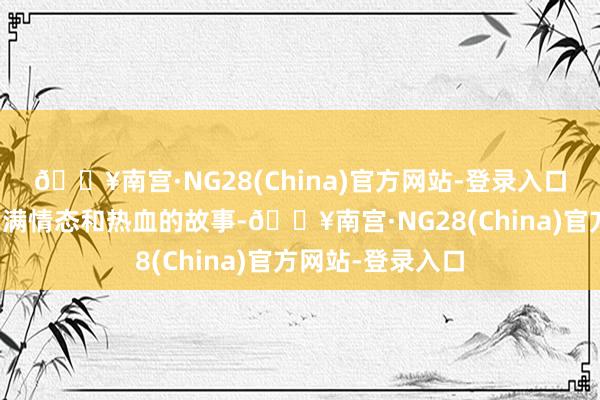 🔥南宫·NG28(China)官方网站-登录入口它说明了一个充满情态和热血的故事-🔥南宫·NG28(China)官方网站-登录入口