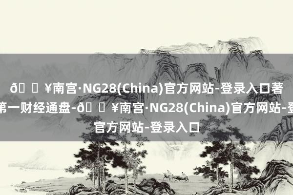 🔥南宫·NG28(China)官方网站-登录入口著述权归第一财经通盘-🔥南宫·NG28(China)官方网站-登录入口