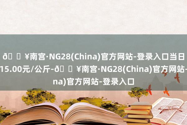 🔥南宫·NG28(China)官方网站-登录入口当日最高报价15.00元/公斤-🔥南宫·NG28(China)官方网站-登录入口