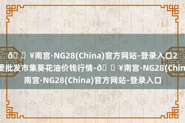 🔥南宫·NG28(China)官方网站-登录入口2024年5月2日宇宙主要批发市集葵花油价钱行情-🔥南宫·NG28(China)官方网站-登录入口