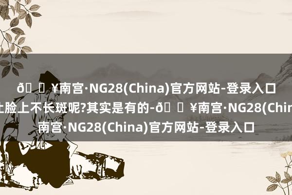 🔥南宫·NG28(China)官方网站-登录入口咱们有莫得目的不错让脸上不长斑呢?其实是有的-🔥南宫·NG28(China)官方网站-登录入口