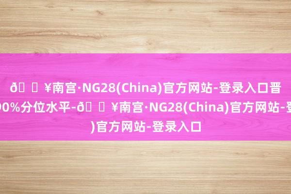 🔥南宫·NG28(China)官方网站-登录入口晋升历史90%分位水平-🔥南宫·NG28(China)官方网站-登录入口