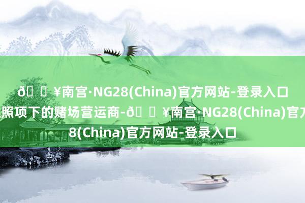 🔥南宫·NG28(China)官方网站-登录入口并将成为临时抓照项下的赌场营运商-🔥南宫·NG28(China)官方网站-登录入口