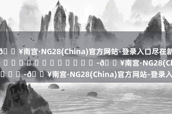 🔥南宫·NG28(China)官方网站-登录入口尽在新浪财经APP            													-🔥南宫·NG28(China)官方网站-登录入口