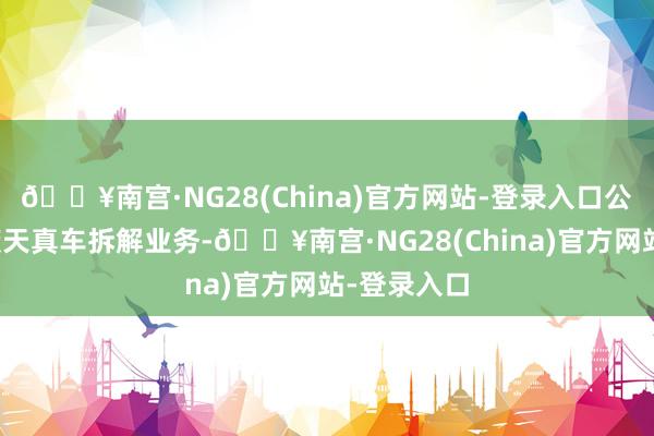 🔥南宫·NG28(China)官方网站-登录入口公司暂无报废天真车拆解业务-🔥南宫·NG28(China)官方网站-登录入口