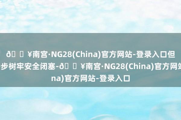 🔥南宫·NG28(China)官方网站-登录入口但愿企业进一步树牢安全闭塞-🔥南宫·NG28(China)官方网站-登录入口