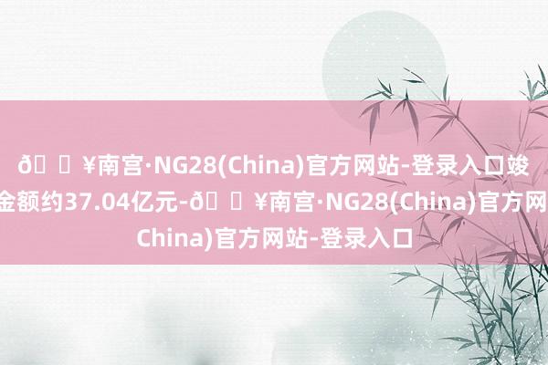 🔥南宫·NG28(China)官方网站-登录入口竣事协议销售金额约37.04亿元-🔥南宫·NG28(China)官方网站-登录入口