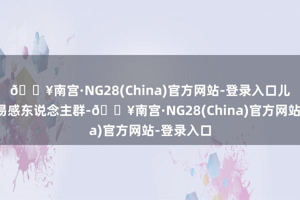 🔥南宫·NG28(China)官方网站-登录入口儿童是主要易感东说念主群-🔥南宫·NG28(China)官方网站-登录入口