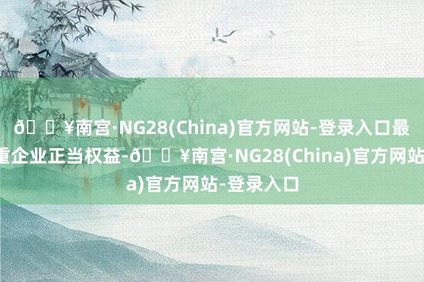 🔥南宫·NG28(China)官方网站-登录入口最猛历程保重企业正当权益-🔥南宫·NG28(China)官方网站-登录入口