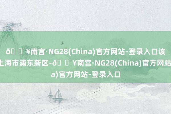 🔥南宫·NG28(China)官方网站-登录入口该神志位于上海市浦东新区-🔥南宫·NG28(China)官方网站-登录入口