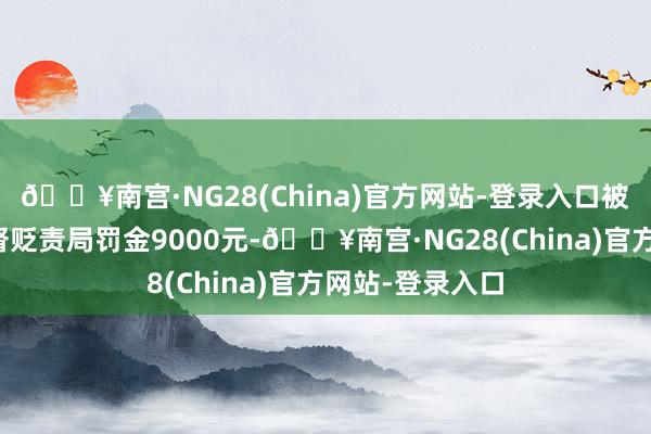 🔥南宫·NG28(China)官方网站-登录入口被银川市市集监督贬责局罚金9000元-🔥南宫·NG28(China)官方网站-登录入口