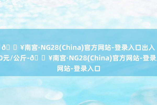 🔥南宫·NG28(China)官方网站-登录入口出入3.00元/公斤-🔥南宫·NG28(China)官方网站-登录入口