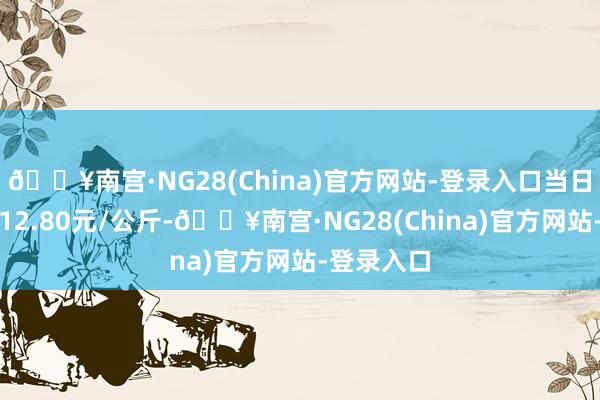 🔥南宫·NG28(China)官方网站-登录入口当日最高报价12.80元/公斤-🔥南宫·NG28(China)官方网站-登录入口