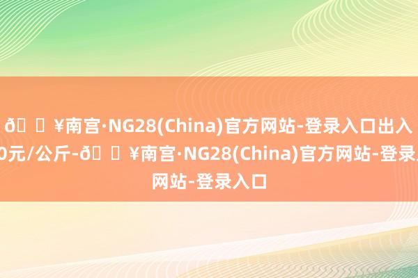 🔥南宫·NG28(China)官方网站-登录入口出入9.00元/公斤-🔥南宫·NG28(China)官方网站-登录入口