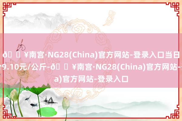 🔥南宫·NG28(China)官方网站-登录入口当日最高报价9.10元/公斤-🔥南宫·NG28(China)官方网站-登录入口