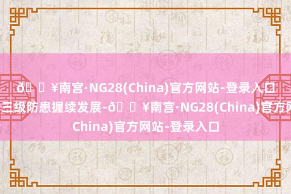 🔥南宫·NG28(China)官方网站-登录入口鼓励降生劣势三级防患握续发展-🔥南宫·NG28(China)官方网站-登录入口