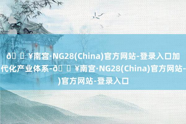 🔥南宫·NG28(China)官方网站-登录入口加速教训当代化产业体系-🔥南宫·NG28(China)官方网站-登录入口