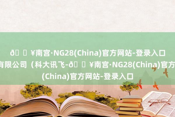 🔥南宫·NG28(China)官方网站-登录入口科大讯飞股份有限公司（科大讯飞-🔥南宫·NG28(China)官方网站-登录入口