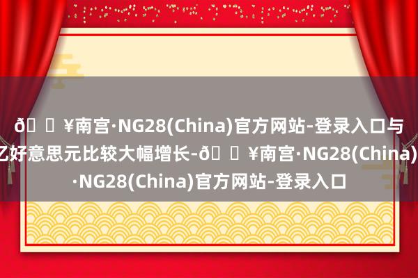 🔥南宫·NG28(China)官方网站-登录入口与上年同时的48.02亿好意思元比较大幅增长-🔥南宫·NG28(China)官方网站-登录入口