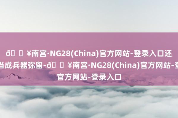 🔥南宫·NG28(China)官方网站-登录入口还会把枪当成兵器弥留-🔥南宫·NG28(China)官方网站-登录入口