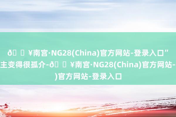 🔥南宫·NG28(China)官方网站-登录入口”“东说念主变得很孤介-🔥南宫·NG28(China)官方网站-登录入口