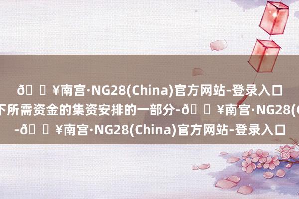 🔥南宫·NG28(China)官方网站-登录入口行为就动力贬责合同项下所需资金的集资安排的一部分-🔥南宫·NG28(China)官方网站-登录入口