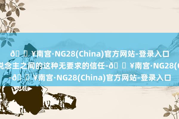 🔥南宫·NG28(China)官方网站-登录入口确凿好心爱他们两个东说念主之间的这种无要求的信任-🔥南宫·NG28(China)官方网站-登录入口