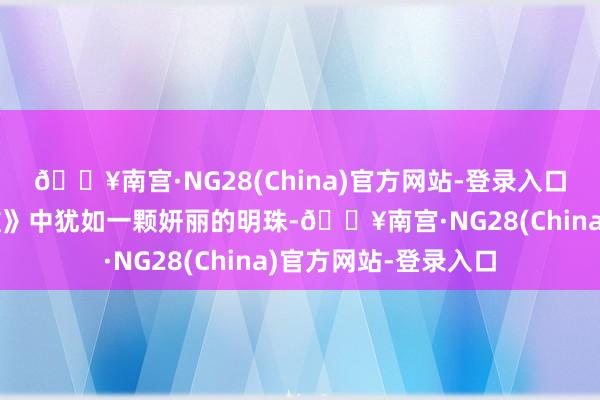 🔥南宫·NG28(China)官方网站-登录入口这个名字在《他是谁》中犹如一颗妍丽的明珠-🔥南宫·NG28(China)官方网站-登录入口