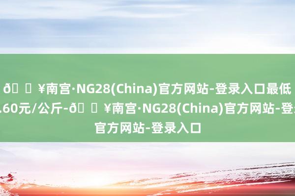 🔥南宫·NG28(China)官方网站-登录入口最低报价6.60元/公斤-🔥南宫·NG28(China)官方网站-登录入口