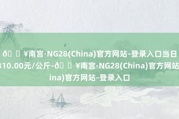 🔥南宫·NG28(China)官方网站-登录入口当日最高报价310.00元/公斤-🔥南宫·NG28(China)官方网站-登录入口