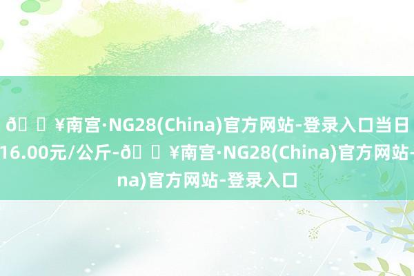 🔥南宫·NG28(China)官方网站-登录入口当日最高报价16.00元/公斤-🔥南宫·NG28(China)官方网站-登录入口