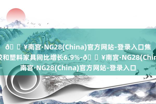 🔥南宫·NG28(China)官方网站-登录入口焦炭、石油、化工、橡胶和塑料家具同比增长6.9%-🔥南宫·NG28(China)官方网站-登录入口