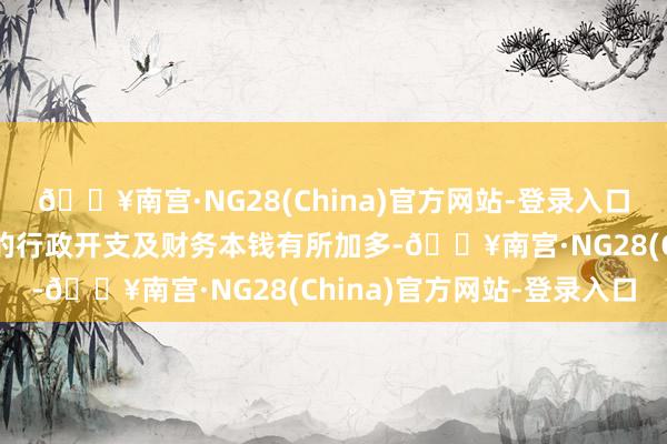 🔥南宫·NG28(China)官方网站-登录入口主要归因第一季度产生的行政开支及财务本钱有所加多-🔥南宫·NG28(China)官方网站-登录入口