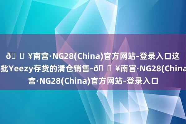 🔥南宫·NG28(China)官方网站-登录入口这秀雅着该品牌临了几批Yeezy存货的清仓销售-🔥南宫·NG28(China)官方网站-登录入口