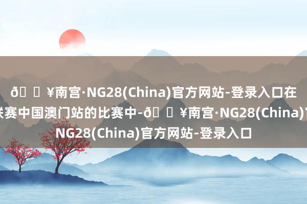 🔥南宫·NG28(China)官方网站-登录入口在2024年天下女排联赛中国澳门站的比赛中-🔥南宫·NG28(China)官方网站-登录入口